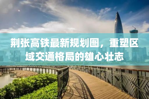 荊張高鐵最新規(guī)劃圖，重塑區(qū)域交通格局的雄心壯志
