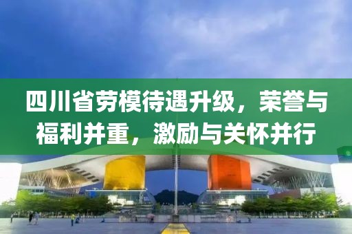 四川省勞模待遇升級，榮譽與福利并重，激勵與關(guān)懷并行