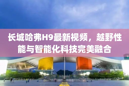 長城哈弗H9最新視頻，越野性能與智能化科技完美融合