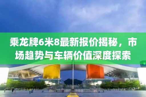 乘龍牌6米8最新報價揭秘，市場趨勢與車輛價值深度探索