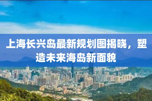 上海長興島最新規(guī)劃圖揭曉，塑造未來海島新面貌