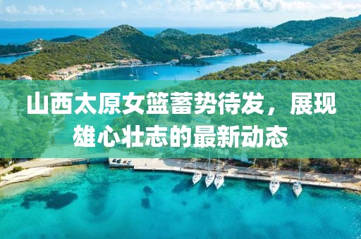 山西太原女籃蓄勢(shì)待發(fā)，展現(xiàn)雄心壯志的最新動(dòng)態(tài)