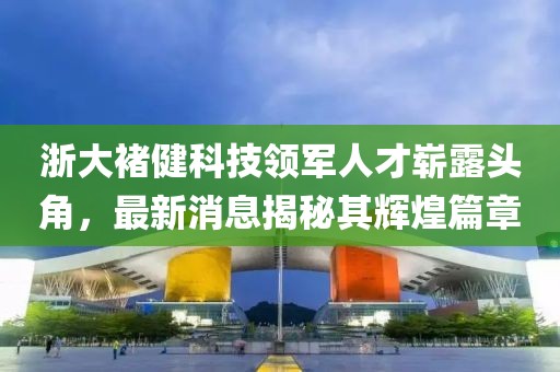 浙大褚健科技領(lǐng)軍人才嶄露頭角，最新消息揭秘其輝煌篇章