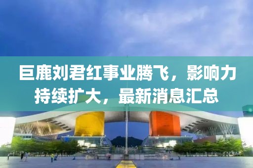 巨鹿劉君紅事業(yè)騰飛，影響力持續(xù)擴大，最新消息匯總