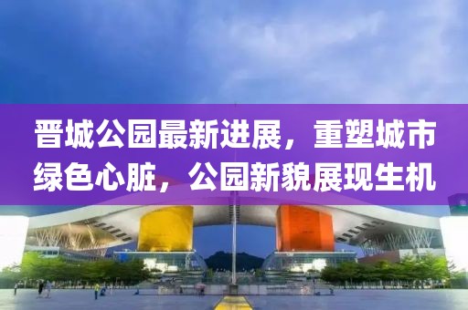 晉城公園最新進(jìn)展，重塑城市綠色心臟，公園新貌展現(xiàn)生機