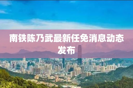 南鐵陳乃武最新任免消息動(dòng)態(tài)發(fā)布