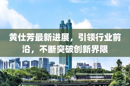 黃仕芳最新進展，引領(lǐng)行業(yè)前沿，不斷突破創(chuàng)新界限