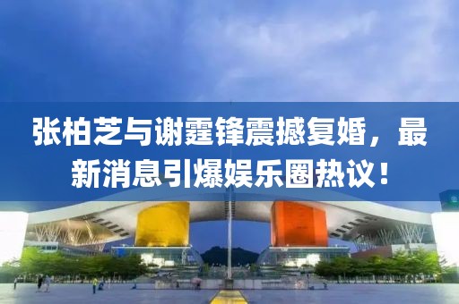 張柏芝與謝霆鋒震撼復(fù)婚，最新消息引爆娛樂圈熱議！