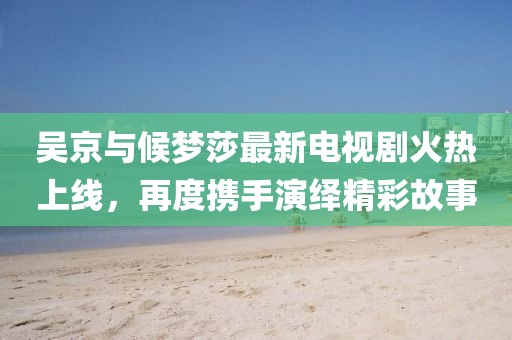 吳京與候夢莎最新電視劇火熱上線，再度攜手演繹精彩故事