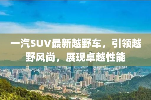 一汽SUV最新越野車(chē)，引領(lǐng)越野風(fēng)尚，展現(xiàn)卓越性能
