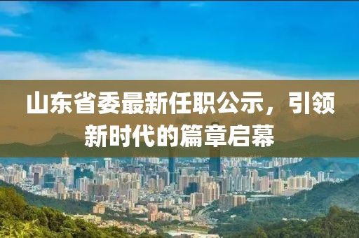 山東省委最新任職公示，引領(lǐng)新時代的篇章啟幕