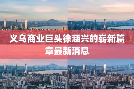義烏商業(yè)巨頭徐涵興的嶄新篇章最新消息