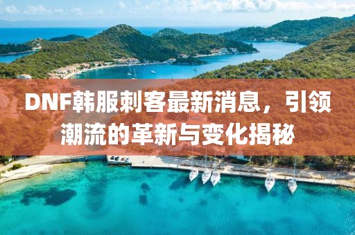 DNF韓服刺客最新消息，引領(lǐng)潮流的革新與變化揭秘