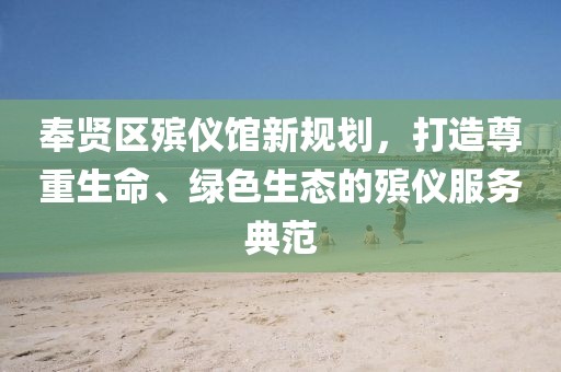 奉賢區(qū)殯儀館新規(guī)劃，打造尊重生命、綠色生態(tài)的殯儀服務(wù)典范