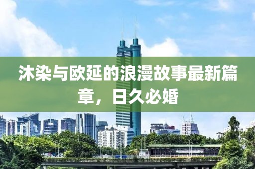 沐染與歐延的浪漫故事最新篇章，日久必婚