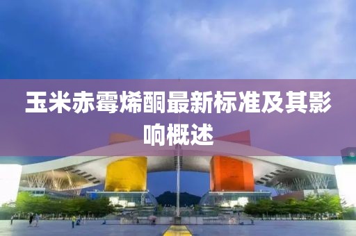玉米赤霉烯酮最新標(biāo)準(zhǔn)及其影響概述