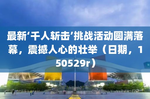 最新‘千人斬?fù)簟魬?zhàn)活動(dòng)圓滿落幕，震撼人心的壯舉（日期，150529r）