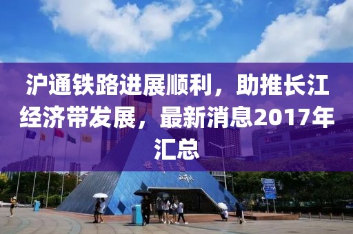 滬通鐵路進(jìn)展順利，助推長(zhǎng)江經(jīng)濟(jì)帶發(fā)展，最新消息2017年匯總