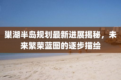 巢湖半島規(guī)劃最新進(jìn)展揭秘，未來(lái)繁榮藍(lán)圖的逐步描繪