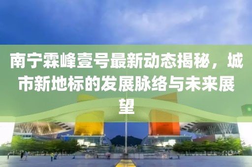 南寧霖峰壹號最新動態(tài)揭秘，城市新地標的發(fā)展脈絡與未來展望