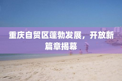 重慶自貿(mào)區(qū)蓬勃發(fā)展，開放新篇章揭幕