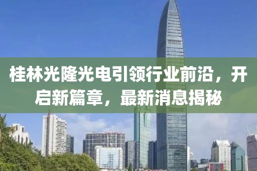 桂林光隆光電引領(lǐng)行業(yè)前沿，開啟新篇章，最新消息揭秘