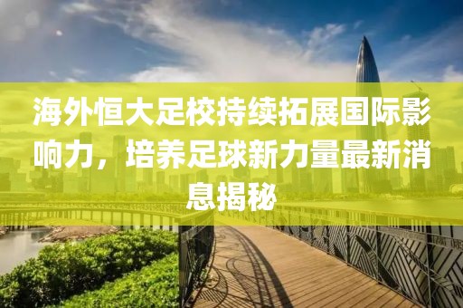 海外恒大足校持續(xù)拓展國際影響力，培養(yǎng)足球新力量最新消息揭秘