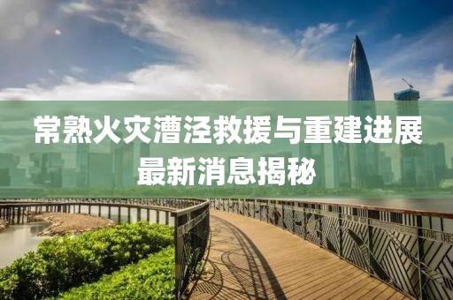 常熟火災(zāi)漕涇救援與重建進(jìn)展最新消息揭秘