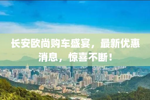 長安歐尚購車盛宴，最新優(yōu)惠消息，驚喜不斷！