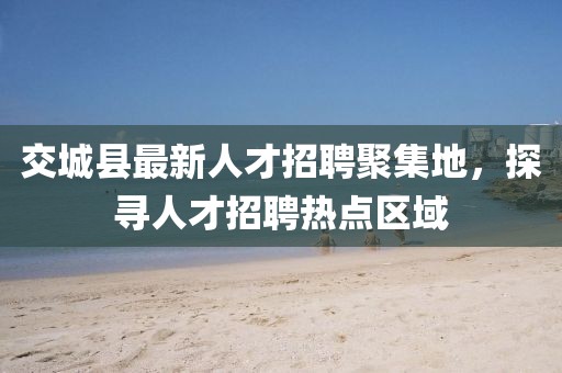 交城縣最新人才招聘聚集地，探尋人才招聘熱點區(qū)域