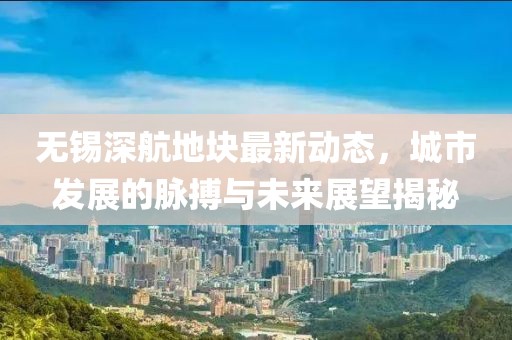 無錫深航地塊最新動(dòng)態(tài)，城市發(fā)展的脈搏與未來展望揭秘