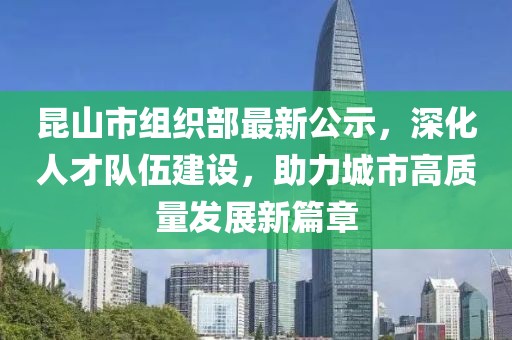 昆山市組織部最新公示，深化人才隊(duì)伍建設(shè)，助力城市高質(zhì)量發(fā)展新篇章