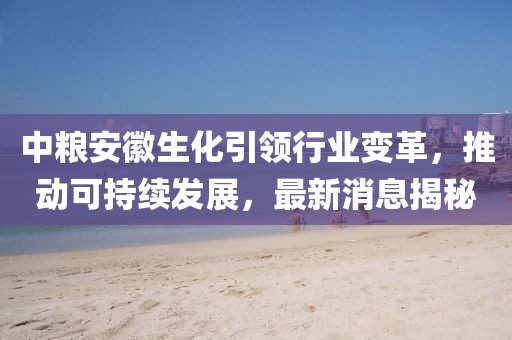 中糧安徽生化引領(lǐng)行業(yè)變革，推動(dòng)可持續(xù)發(fā)展，最新消息揭秘