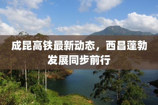 成昆高鐵最新動態(tài)，西昌蓬勃發(fā)展同步前行