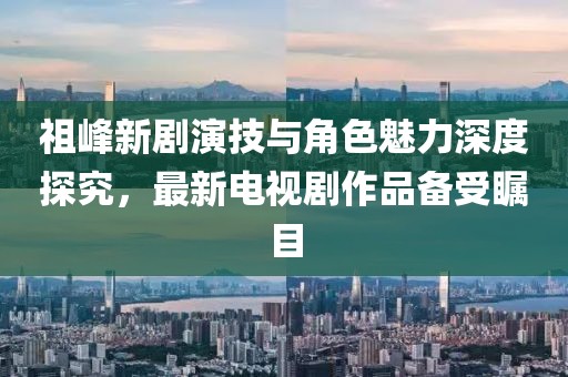 祖峰新劇演技與角色魅力深度探究，最新電視劇作品備受矚目