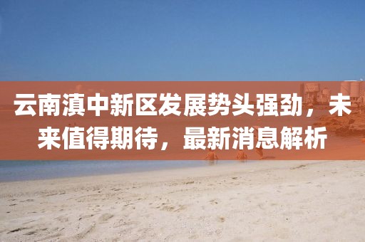 云南滇中新區(qū)發(fā)展勢頭強(qiáng)勁，未來值得期待，最新消息解析