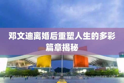 鄧文迪離婚后重塑人生的多彩篇章揭秘