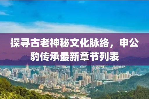 探尋古老神秘文化脈絡(luò)，申公豹傳承最新章節(jié)列表