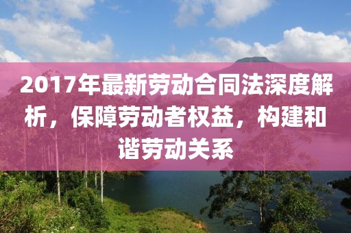 2017年最新勞動(dòng)合同法深度解析，保障勞動(dòng)者權(quán)益，構(gòu)建和諧勞動(dòng)關(guān)系