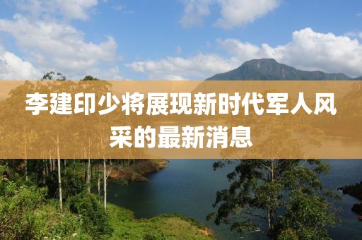 李建印少將展現(xiàn)新時(shí)代軍人風(fēng)采的最新消息