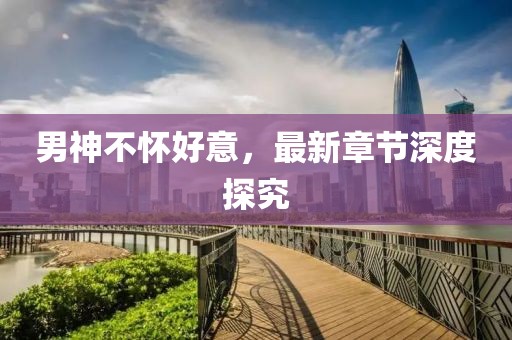 男神不懷好意，最新章節(jié)深度探究