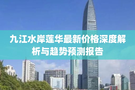 九江水岸蓮華最新價格深度解析與趨勢預(yù)測報告