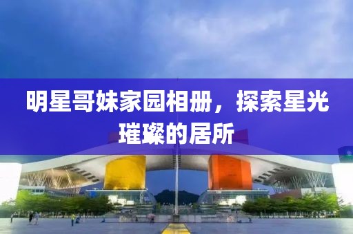 明星哥妹家園相冊(cè)，探索星光璀璨的居所