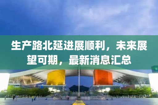 生產(chǎn)路北延進(jìn)展順利，未來(lái)展望可期，最新消息匯總