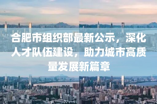 合肥市組織部最新公示，深化人才隊(duì)伍建設(shè)，助力城市高質(zhì)量發(fā)展新篇章