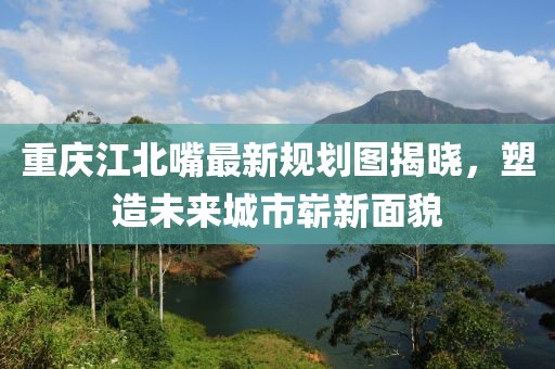 重慶江北嘴最新規(guī)劃圖揭曉，塑造未來城市嶄新面貌