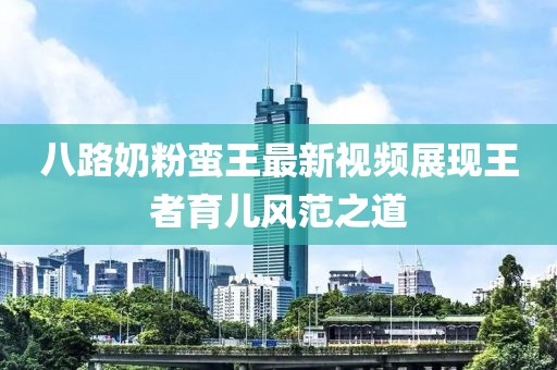 八路奶粉蠻王最新視頻展現(xiàn)王者育兒風(fēng)范之道