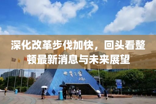 深化改革步伐加快，回頭看整頓最新消息與未來(lái)展望