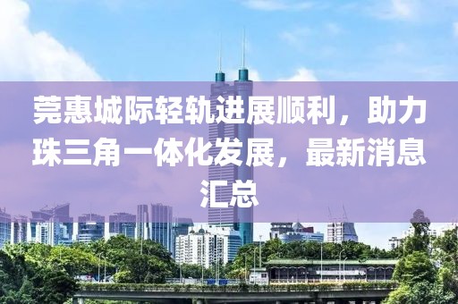 莞惠城際輕軌進(jìn)展順利，助力珠三角一體化發(fā)展，最新消息匯總
