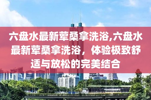 六盤水最新葷桑拿洗浴,六盤水最新葷桑拿洗浴，體驗(yàn)極致舒適與放松的完美結(jié)合